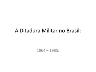 A Ditadura Militar no Brasil:
1964 – 1985:
 
