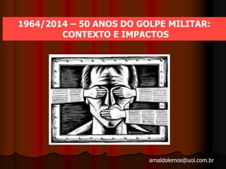 arnaldolemos@uol.com.br
1964/2014 – 50 ANOS DO GOLPE MILITAR:
CONTEXTO E IMPACTOS
 
