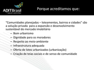 Porque acreditamos que:“Comunidades planejadas – loteamentos, bairros e cidades” são a solução privada  para a expansão e desenvolvimento sustentável do mercado imobiliárioBom urbanismoDignidade para os moradoresRespeito ao meio-ambiente Infraestrutura adequadaOferta de lotes urbanizados (urbanização)Criação de teias sociais e de senso de comunidade