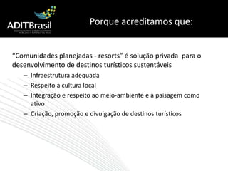 Porque acreditamos que:“Comunidades planejadas - resorts” é solução privada  para o desenvolvimento de destinos turísticos sustentáveisInfraestrutura adequadaRespeito a cultura localIntegração e respeito ao meio-ambiente e à paisagem como ativoCriação, promoção e divulgação de destinos turísticos