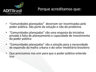 Porque acreditamos que:“Comunidades planejadas”  deveriam ser incentivadas pelo poder público. São parte da solução e não do problema.“Comunidades planejadas” são uma resposta da iniciativa privada à falta de planejamento e capacidade de investimento do poder público“Comunidades planejadas” são a solução para a necessidade de expansão da malha urbana e do setor imobiliário brasileiroQue precisamos nos unir para que o poder público entenda isso