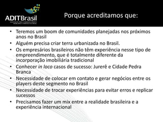 Porque acreditamos que:Teremos um boom de comunidades planejadas nos próximos anos no BrasilAlguém precisa criar terra urbanizada no Brasil. Os empresários brasileiros não têm experiência nesse tipo de empreendimento, que é totalmente diferente da incorporação imobiliária tradicionalConhecer in loco casos de sucesso: Jurerê e Cidade Pedra BrancaNecessidade de colocar em contato e gerar negócios entre os players deste segmento no BrasilNecessidade de trocar experiências para evitar erros e replicar sucessosPrecisamos fazer um mix entre a realidade brasileira e a experiência internacional