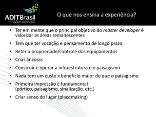 O que nos ensina a experiência?Ter em mente que o principal objetivo do master developer é valorizar as áreas remanescentesTem que ter vocação e pensamento de longo prazoReter a propriedade/controle dos equipamentosCriar âncorasConstruir e operar a infraestrutura e o paisagismoNada tem um custo x benefício maior do que o paisagismoPrimeira impressão é fundamental (pórtico, paisagismo, sinalização, etc.)Criar senso de lugar (placemaking)