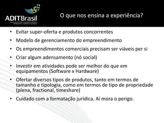 O que nos ensina a experiência?Evitar super-oferta e produtos concorrentes Modelo de gerenciamento do empreendimentoOs empreendimentos comerciais precisam ser viáveis per siCriar algum adensamento (nó social)Investir em atividades pode ser melhor do que em equipamentos (Software x Hardware)Ofertar diversos tipos de produtos, tanto em termos de tamanho e tipologia, como em termos de tipo de propriedade (plena, fractional, timeshare)Cuidado com a formatação jurídica. Aí mora o perigo.