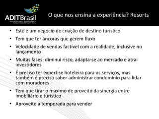 O que nos ensina a experiência? ResortsEste é um negócio de criação de destino turísticoTem que ter âncoras que gerem fluxoVelocidade de vendas factível com a realidade, inclusive no lançamentoMuitas fases: diminui risco, adapta-se ao mercado e atrai investidoresÉ preciso ter expertise hoteleira para os serviços, mas também é preciso saber administrar condomínio para lidar com moradoresTem que tirar o máximo de proveito da sinergia entre imobiliário e turísticoAproveite a temporada para vender
