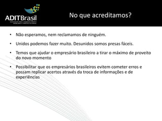 No que acreditamos?Não esperamos, nem reclamamos de ninguém. Unidos podemos fazer muito. Desunidos somos presas fáceis.Temos que ajudar o empresário brasileiro a tirar o máximo de proveito do novo momentoPossibilitar que os empresários brasileiros evitem cometer erros e possam replicar acertos através da troca de informações e de experiências