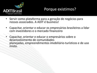 Porque existimos? Servir como plataforma para a geração de negócios para nossos associados. A ADIT é business!Capacitar, orientar e educar os empresários brasileiros a lidar com investidores e o mercado financeiroCapacitar, orientar e educar o empresários sobre o desenvolvimento de comunidades planejadas, empreendimentos imobiliário-turísticos e de uso misto.
