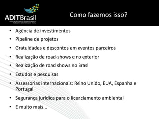 Como fazemos isso?Agência de investimentosPipeline de projetosGratuidades e descontos em eventos parceirosRealização de road-shows e no exteriorRealização de road shows no BraslEstudos e pesquisasAssessorias internacionais: Reino Unido, EUA, Espanha e PortugalSegurança jurídica para o licenciamento ambientalE muito mais...