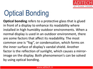 www.aditech.in
Optical Bonding
Optical bonding refers to a protective glass that is glued
in front of a display to enhance its readability where
installed in high humidity outdoor environments. When a
normal display is used in an outdoor environment, there
are some factors that affect its readability. The most
common one is “fog”, or condensation, which forms on
the inner surface of display's vandal shield. Another
factor is the reflection of sunlight, which causes a mirror-
image on the display. Both phenomenon's can be solved
by using optical bonding.
 