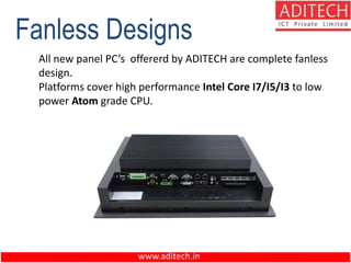 www.aditech.in
Fanless Designs
All new panel PC’s offererd by ADITECH are complete fanless
design.
Platforms cover high performance Intel Core I7/I5/I3 to low
power Atom grade CPU.
 