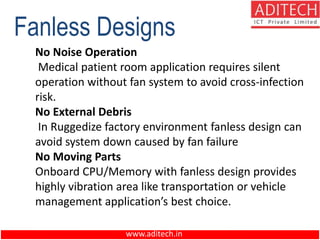 www.aditech.in
No Noise Operation
Medical patient room application requires silent
operation without fan system to avoid cross-infection
risk.
No External Debris
In Ruggedize factory environment fanless design can
avoid system down caused by fan failure
No Moving Parts
Onboard CPU/Memory with fanless design provides
highly vibration area like transportation or vehicle
management application’s best choice.
Fanless Designs
 