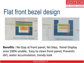 www.aditech.in
Flat front bezel design
Benefits : No Gap at front panel, No Step, Panel Display
area 100% unable, Easy to clean front panel, Prevents
dirt, water accumulation, trendy look
 