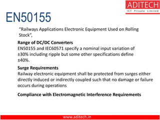www.aditech.in
EN50155
“Railways Applications Electronic Equipment Used on Rolling
Stock”,
Range of DC/DC Converters
EN50155 and IEC60571 specify a nominal input variation of
±30% including ripple but some other specifications define
±40%.
Surge Requirements
Railway electronic equipment shall be protected from surges either
directly induced or indirectly coupled such that no damage or failure
occurs during operations
Compliance with Electromagnetic Interference Requirements
 