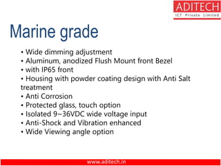 www.aditech.in
Marine grade
• Wide dimming adjustment
• Aluminum, anodized Flush Mount front Bezel
• with IP65 front
• Housing with powder coating design with Anti Salt
treatment
• Anti Corrosion
• Protected glass, touch option
• Isolated 9~36VDC wide voltage input
• Anti-Shock and Vibration enhanced
• Wide Viewing angle option
 