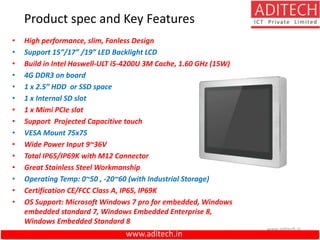 www.aditech.in
Product spec and Key Features
• High performance, slim, Fanless Design
• Support 15”/17” /19” LED Backlight LCD
• Build in Intel Haswell-ULT i5-4200U 3M Cache, 1.60 GHz (15W)
• 4G DDR3 on board
• 1 x 2.5” HDD or SSD space
• 1 x Internal SD slot
• 1 x Mimi PCIe slot
• Support Projected Capacitive touch
• VESA Mount 75x75
• Wide Power Input 9~36V
• Total IP65/IP69K with M12 Connector
• Great Stainless Steel Workmanship
• Operating Temp: 0~50 , -20~60 (with Industrial Storage)
• Certification CE/FCC Class A, IP65, IP69K
• OS Support: Microsoft Windows 7 pro for embedded, Windows
embedded standard 7, Windows Embedded Enterprise 8,
Windows Embedded Standard 8
www.aditech.in
 