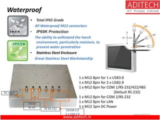 www.aditech.in
Waterproof
1XGbE
RJ-45
2XUSB 2.0
1 x USB 3.0
DC Input
2X RS-232
• Total IP65 Grade
All Waterproof M12 connectors
• IP69K Protection
The ability to withstand the harsh
environment, particularly moisture, to
prevent water penetration
• Stainless Steel Enclosure
Great Stainless Steel Workmanship
1 x M12 8pin for 1 x USB3.0
1 x M12 8pin for 2 x USB2.0
1 x M12 8pin for COM 1/RS-232/422/485
(Default RS-232)
1 x M12 8pin for COM 2/RS-232
1 x M12 8pin for LAN
1 x M12 3pin DC Power
www.aditech.in
 