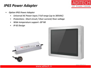 www.aditech.in
• Option IP65 Power Adapter
• Universal AC Power input / Full range (up to 305VAC)
• Protections : Short circuit / Over current/ Over voltage
• Wide temperature support -20~60
• IP 65 Design
IP65 Power Adapter
www.aditech.in
 