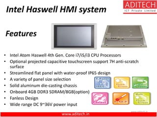 www.aditech.in
Intel Haswell HMI system
• Intel Atom Haswell 4th Gen. Core i7/i5/i3 CPU Processors
• Optional projected capacitive touchscreen support 7H anti-scratch
surface
• Streamlined flat panel with water-proof IP65 design
• A variety of panel size selection
• Solid aluminum die-casting chassis
• Onboard 4GB DDR3 SDRAM/8GB(option)
• Fanless Design
• Wide range DC 9~36V power input
Features
www.aditech.in
 