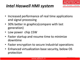 www.aditech.in
Intel Haswell HMI system
• Increased performance of real time applications
and signal processing
• 30% better in graphics(compare with last
generation)
• Low power chip 15W
• Faster startup and resume time to minimize
downtime
• Faster encryption to secure industrial operations
• Enhanced virtualization base security, below OS
protection
www.aditech.in
 