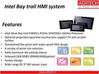 www.aditech.in
Intel Bay trail HMI system
• Intel Atom Bay trial E3845(1.91GHz )/N2930(2.16GHz) Processor
• Optional projected capacitive touchscreen support 7H anti-scratch
surface
• Streamlined flat panel with water-proof IP65 design
• A variety of panel size selection
• Solid aluminum die-casting chassis
• Onboard 2GB DDR3 SDRAM/4GB(option)
• Fanless Design
• Wide range DC 9~36V power input
Features
www.aditech.in
 