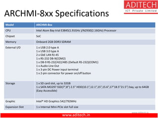 www.aditech.in
ARCHMI-8xx Specifications
Model ARCHMI-8xx
CPU Intel Atom Bay trial E3845(1.91GHz )/N2930(2.16GHz) Processor
Chipset SoC
Memory Onboard 2GB DDR3 SDRAM
External I/O 1 x USB 2.0 type A
1 x USB 3.0 type A
2 x GbE LAN RJ-45
1 x RS-232 DB-9(COM2)
1 x DB-9 RS-232/422/485 (Default RS-232)(COM1)
1 x Audio Line Out
1 x 3-pin DC Power input terminal
1 x 2-pin connector for power on/off button
Storage 1 x SD card slot, up to 32GB
1 x SATA MO297 SSD(7”,8”) 2.5” HDD(10.1”,12.1”,15”,15.6”,17”18.5”21.5”) bay, up to 64GB
(Easy Accessible)
Graphic Intel® HD Graphics 542/792MHz
Expansion Slot 1 x Internal Mini-PCIe slot full size
www.aditech.in
 