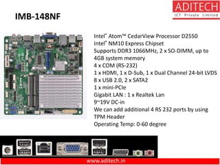 www.aditech.in
Intel® Atom™ CedarView Processor D2550
Intel® NM10 Express Chipset
Supports DDR3 1066MHz, 2 x SO-DIMM, up to
4GB system memory
4 x COM (RS-232)
1 x HDMI, 1 x D-Sub, 1 x Dual Channel 24-bit LVDS
8 x USB 2.0, 2 x SATA2
1 x mini-PCIe
Gigabit LAN : 1 x Realtek Lan
9~19V DC-in
We can add additional 4 RS 232 ports by using
TPM Header
Operating Temp: 0-60 degree
IMB-148NF
 