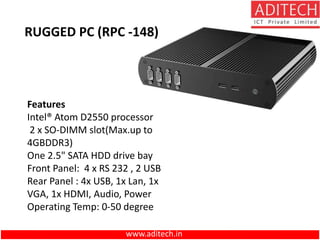 www.aditech.in
RUGGED PC (RPC -148)
Features
Intel® Atom D2550 processor
2 x SO-DIMM slot(Max.up to
4GBDDR3)
One 2.5" SATA HDD drive bay
Front Panel: 4 x RS 232 , 2 USB
Rear Panel : 4x USB, 1x Lan, 1x
VGA, 1x HDMI, Audio, Power
Operating Temp: 0-50 degree
 