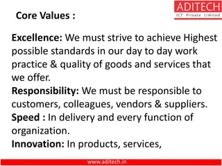 Excellence: We must strive to achieve Highest
possible standards in our day to day work
practice & quality of goods and services that
we offer.
Responsibility: We must be responsible to
customers, colleagues, vendors & suppliers.
Speed : In delivery and every function of
organization.
Innovation: In products, services,
Core Values :
www.aditech.in
 
