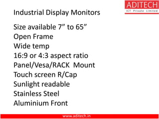 www.aditech.in
Size available 7” to 65”
Open Frame
Wide temp
16:9 or 4:3 aspect ratio
Panel/Vesa/RACK Mount
Touch screen R/Cap
Sunlight readable
Stainless Steel
Aluminium Front
Industrial Display Monitors
 
