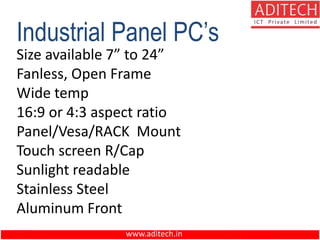 www.aditech.in
Industrial Panel PC’s
Size available 7” to 24”
Fanless, Open Frame
Wide temp
16:9 or 4:3 aspect ratio
Panel/Vesa/RACK Mount
Touch screen R/Cap
Sunlight readable
Stainless Steel
Aluminum Front
 