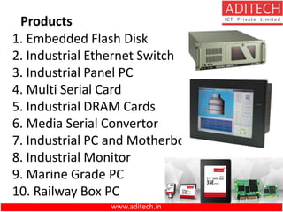 Products
1. Embedded Flash Disk
2. Industrial Ethernet Switch
3. Industrial Panel PC
4. Multi Serial Card
5. Industrial DRAM Cards
6. Media Serial Convertor
7. Industrial PC and Motherboard
8. Industrial Monitor
9. Marine Grade PC
10. Railway Box PC
www.aditech.in
 