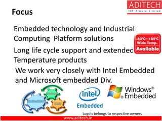 Focus
Long life cycle support and extended
Temperature products
We work very closely with Intel Embedded
and Microsoft embedded Div.
Embedded technology and Industrial
Computing Platform solutions
Logo’s belongs to respective owners
www.aditech.in
 