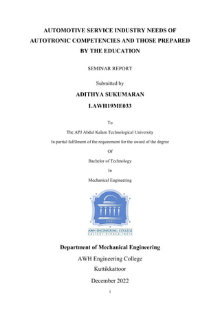 i
AUTOMOTIVE SERVICE INDUSTRY NEEDS OF
AUTOTRONIC COMPETENCIES AND THOSE PREPARED
BY THE EDUCATION
SEMINAR REPORT
Submitted by
ADITHYA SUKUMARAN
LAWH19ME033
To
The APJ Abdul Kalam Technological University
In partial fulfilment of the requirement for the award of the degree
Of
Bachelor of Technology
In
Mechanical Engineering
Department of Mechanical Engineering
AWH Engineering College
Kuttikkattoor
December 2022
 