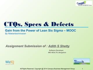 CTQs, Specs & Defects
All Rights Reserved. Copyright @ 2014 Canopus Business Management Group 1
Gain from the Power of Lean Six Sigma – MOOC
By Nilakantasrinivasan
Assignment Submission of : Adith S Shetty
Software Developer
IMS HEALTH, Bangalore
 