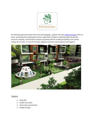 An endearing expression which stems from latin language - spanish, the name adithya frondoso refers to
warm, welcoming and verdantly green haven. aptly titled, frondoso residential project heralds the
arrival of a relaxing, restful frontier and pairs luxuriantly with the swanky personality of the varthur
setting. like its name, it's also rich in luxury, dipped in amenities and steeped in extravagance.
Features:
 Party Hall
 Garden and Lawns
 Power back-up Generator
 Disable friendly
 