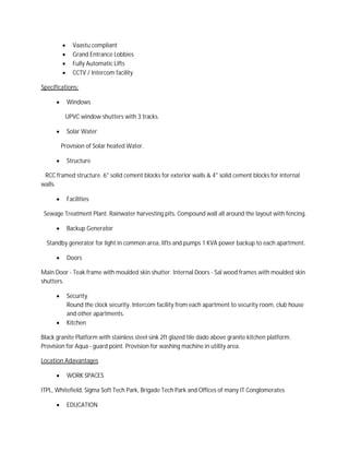  Vaastu compliant
 Grand Entrance Lobbies
 Fully Automatic Lifts
 CCTV / Intercom facility
Specifications:
 Windows
UPVC window shutters with 3 tracks.
 Solar Water
Provision of Solar heated Water.
 Structure
RCC framed structure. 6" solid cement blocks for exterior walls & 4" solid cement blocks for internal
walls.
 Facilities
Sewage Treatment Plant. Rainwater harvesting pits. Compound wall all around the layout with fencing.
 Backup Generator
Standby generator for light in common area, lifts and pumps 1 KVA power backup to each apartment.
 Doors
Main Door - Teak frame with moulded skin shutter. Internal Doors - Sal wood frames with moulded skin
shutters.
 Security
Round the clock security. Intercom facility from each apartment to security room, club house
and other apartments.
 Kitchen
Black granite Platform with stainless steel sink 2ft glazed tile dado above granite kitchen platform.
Provision for Aqua - guard point. Provision for washing machine in utility area.
Location Adavantages
 WORK SPACES
ITPL, Whitefield, Sigma Soft Tech Park, Brigade Tech Park and Offices of many IT Conglomerates
 EDUCATION
 