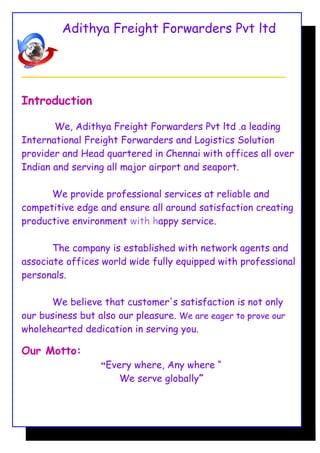 Adithya Freight Forwarders Pvt ltd
_______________________________________________________________
Introduction
We, Adithya Freight Forwarders Pvt ltd .a leading
International Freight Forwarders and Logistics Solution
provider and Head quartered in Chennai with offices all over
Indian and serving all major airport and seaport.
We provide professional services at reliable and
competitive edge and ensure all around satisfaction creating
productive environment with happy service.
The company is established with network agents and
associate offices world wide fully equipped with professional
personals.
We believe that customer's satisfaction is not only
our business but also our pleasure. We are eager to prove our
wholehearted dedication in serving you.
Our Motto:
“Every where, Any where “
We serve globally”
 