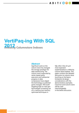 VertiPaq-ing With SQL
2012 Columnstore Indexes
xVelocity




                 Abstract
                 Significant work on the       SQL 2012. One of such
                 column store has changed      most expectant
                 the storage paradigm for      implementation is xVelocity
                 data warehousing. The         Column Store Indexes. This
                 column store supported by     paper contains the detailed
                 vector based query            discussion on column store
                 execution and substantial     touching on the basics,
                 progress in data              limitations & design
                 compression have edged        considerations with the
                 the technology as potential   demonstration examples.
                 game changers. Microsoft      Columnar and Column store
                 targeting high on next-gen    will be used
                 technologies increasing use   interchangeably
                 of in-memory but memory       in the below discussion.
                 optimized techniques in




 www.aditi.com
 