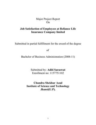 Major Project Report
On
Job Satisfaction of Employees at Reliance Life
Insurance Company limited

Submitted in partial fulfillment for the award of the degree
of
Bachelor of Business Administration (2008-11)

Submitted by: Aditi Saraswat
Enrollment no: 1157751102
Chandra Shekhar Azad
Institute of Science and Technology
Jhansi(U.P).

1

 