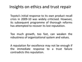 Insights on ethics and trust repair
Toyota’s initial response to its own product recall
crisis in 2009-10 was widely criticised. However,
its subsequent programme of thorough reforms
has attempted to recover its lost reputation.
Too much growth, too fast, can weaken the
robustness of organizational system and values.
A reputation for excellence may not be enough if
the immediate response to a trust failure
contradicts this reputation.
 