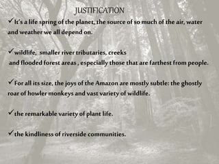JUSTIFICATION
It’s a life spring of the planet, the sourceof so much of the air, water
and weather weall dependon.
wildlife, smaller rivertributaries, creeks
and flooded forest areas , especially those that are farthest from people.
Forall its size, the joys of the Amazon are mostly subtle: the ghostly
roar of howlermonkeys and vast variety of wildlife.
the remarkablevariety of plant life.
the kindliness of riverside communities.
 