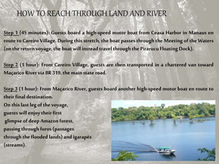 Step 1 (45 minutes): Guests board a high-speed motor boat from Ceasa Harbor in Manaus en
route to Careiro Village. During this stretch, the boat passes through the Meeting of the Waters
(on the return voyage, the boat will instead travel throughthe PirarucuFloating Dock).
Step 2 (1 hour): From Careiro Village, guests are then transported in a chartered van toward
Maçarico River via BR319, the mainstate road.
Step 3 (1 hour): From Maçarico River, guests board another high-speed motor boat en route to
their finaldestination.
On this last legof the voyage,
guests will enjoytheir first
glimpse of deep Amazon forest,
passing through furos (passages
through the flooded lands) and igarapés
(streams).
HOW TO REACH THROUGH LAND AND RIVER
 