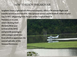 HOW TO REACH THROUGH AIR
Seaplane Tours,a specialized charteredcompany, offersa 30-minute flight with
transferservice toorfrom SITE. This optional service canbe booked either on your
way to SITE (departing from theport of the TropicalHotel in
Manaus)or on your
return(leaving from
the Juma River just
in front ofthe SITE)
and provide passengers
with a unique aerial view
from which to appreciate the
naturalsplendor ofthe
AmazonRainforest.
 