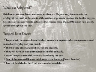 What is a Rainforest?
Rainforestsare verydense, warm and wet forests. Theyarevery important in the
ecology ofthe Earth asthe plants ofthe rainforestgeneratemuchofthe Earth’s oxygen.
Scientists define rainforestsas forests that receivemore than2,000 mm of rain evenly
spread throughoutthe year.
Tropical Rain Forests
Tropical rainforests arefound in a belt aroundthe equator, where temperaturesand
rainfall are veryhigh all year round.
Thereis verylittle variation between the seasons.
Theywill have an evendistribution ofrainfall annually.
Warmtemperatureswith less variation duringthe year.
Oneofthe most well known rainforestsis the Amazon (South America)
Two thirds ofthe Earth’sfreshwater canbe found there.
 