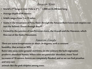 Amazon River
• World’s 2nd longest river (Nile is 1st). 3,900 mi (6,280 km) long.
• Average depth of46 meters.
• Width rangesfrom1 to 35 miles.
• Starts inthe mountains of Peru,flows throughthe Amazon Rain Forestand empties out
into the Atlantic Ocean throughBrazil
• Formed by the junction of two Peruvianrivers,the Ucayali and the Maranon,which
flow outofthe AndesMountains.
Amazon climate
Thereare warm temperaturesat about 30 degrees, with a constant
humidity, that arrivesat 90%.
Rains take away some ground nutrients,on thecontrarythe lushvegetation
producesabundant humus.Whenrainsare particular abundant, rivers’level
increasesof10 meters, forestsare completely flooded, and so we can find piranhas
and very rare
animals like the pink dolphin among trees.
 