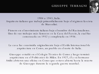 GIUSEPPE  TERRAGNI 1904 a 1943, Italia.  Arquitecto italiano que trabajó primordialmente bajo el régimen fascista de Mussolini. Pionero en el movimiento italiano bajo el nombre del Racionalismo.  Uno de sus trabajos más famosos es la Casa del Fascio, la cual fue comenzada en 1932 y completada en 1936. La casa fue construida originalmente bajo el Estilo Internacional de arquitectura en Como, un pueblo en el norte de Italia. Giuseppe estudió en el Colegio Técnico de Como y luego terminó arquitectura en el Politécnico de Milán. En 1927, él y su hermano Attilio abrieron una oficina en Como que estuvo abierta hasta la muerte de Giuseppe durante la segunda guerra mundial. 
