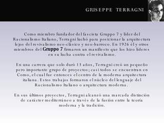 GIUSEPPE  TERRAGNI Como miembro fundador del fascista Gruppo 7 y líder del Racionalismo Italiano, Terragni luchó para posicionar la arquitectura lejos del revivalismo neo-clásico y neo-barroco. En 1926 él y otros miembros del  Gruppo 7  firmaron un manifiesto que los hizo líderes en su lucha contra el revivalismo. En una carrera que solo duró 13 años, Terragni creó un pequeño pero importante grupo de proyectos; casi todos se encuentran en Como, el cual fue entonces el centro de la moderna arquitectura italiana. Estos trabajos formaron el núcleo del lenguaje del Racionalismo Italiano o arquitectura moderna.  En sus últimos proyectos, Terragni alcanzó una marcada distinción de carácter mediterráneo a través de la fusión entre la teoría moderna y la tradición. 
