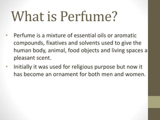 What is Perfume?
• Perfume is a mixture of essential oils or aromatic
compounds, fixatives and solvents used to give the
human body, animal, food objects and living spaces a
pleasant scent.
• Initially it was used for religious purpose but now it
has become an ornament for both men and women.
 