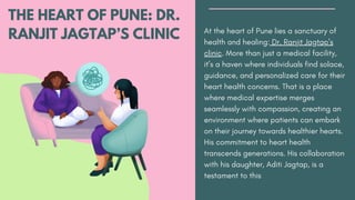 THE HEART OF PUNE: DR.
RANJIT JAGTAP’S CLINIC At the heart of Pune lies a sanctuary of
health and healing: Dr. Ranjit Jagtap’s
clinic. More than just a medical facility,
it’s a haven where individuals find solace,
guidance, and personalized care for their
heart health concerns. That is a place
where medical expertise merges
seamlessly with compassion, creating an
environment where patients can embark
on their journey towards healthier hearts.
His commitment to heart health
transcends generations. His collaboration
with his daughter, Aditi Jagtap, is a
testament to this
 