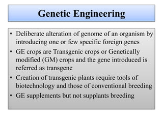 Genetic Engineering
• Deliberate alteration of genome of an organism by
introducing one or few specific foreign genes
• GE crops are Transgenic crops or Genetically
modified (GM) crops and the gene introduced is
referred as transgene
• Creation of transgenic plants require tools of
biotechnology and those of conventional breeding
• GE supplements but not supplants breeding
 